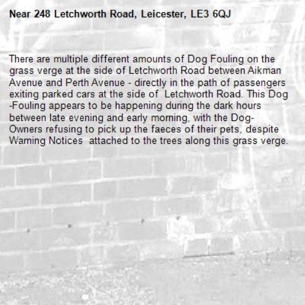 There are multiple different amounts of Dog Fouling on the grass verge at the side of Letchworth Road between Aikman Avenue and Perth Avenue - directly in the path of passengers exiting parked cars at the side of  Letchworth Road. This Dog-Fouling appears to be happening during the dark hours between late evening and early morning, with the Dog-Owners refusing to pick up the faeces of their pets, despite Warning Notices  attached to the trees along this grass verge.-248 Letchworth Road, Leicester, LE3 6QJ
