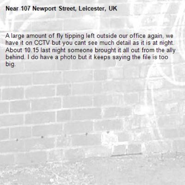 A large amount of fly tipping left outside our office again, we have it on CCTV but you cant see much detail as it is at night. About 10.15 last night someone brought it all out from the ally behind. I do have a photo but it keeps saying the file is too big.-107 Newport Street, Leicester, UK