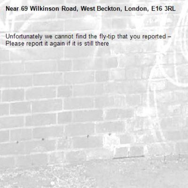Unfortunately we cannot find the fly-tip that you reported – Please report it again if it is still there-69 Wilkinson Road, West Beckton, London, E16 3RL