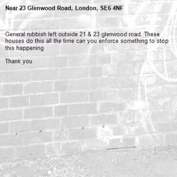 General rubbish left outside 21 & 23 glenwood road. These houses do this all the time can you enforce something to stop this happening 

Thank you -23 Glenwood Road, London, SE6 4NF