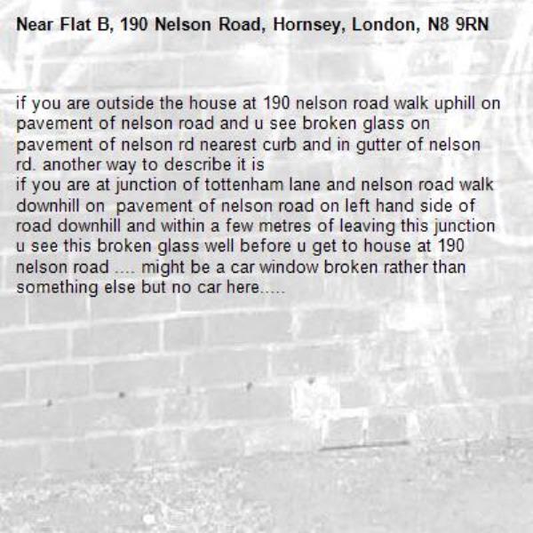 if you are outside the house at 190 nelson road walk uphill on pavement of nelson road and u see broken glass on pavement of nelson rd nearest curb and in gutter of nelson rd. another way to describe it is 
if you are at junction of tottenham lane and nelson road walk downhill on  pavement of nelson road on left hand side of road downhill and within a few metres of leaving this junction u see this broken glass well before u get to house at 190 nelson road .... might be a car window broken rather than something else but no car here..... -Flat B, 190 Nelson Road, Hornsey, London, N8 9RN