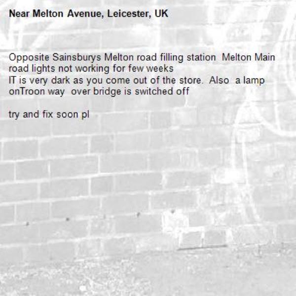 Opposite Sainsburys Melton road filling station  Melton Main road lights not working for few weeks 
IT is very dark as you come out of the store.  Also  a lamp onTroon way  over bridge is switched off

try and fix soon pl-Melton Avenue, Leicester, UK