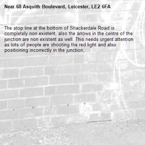 The stop line at the bottom of Shackerdale Road is completely non existent, also the arrows in the centre of the junction are non existent as well. This needs urgent attention as lots of people are shooting the red light and also positioning incorrectly in the junction.-68 Asquith Boulevard, Leicester, LE2 6FA