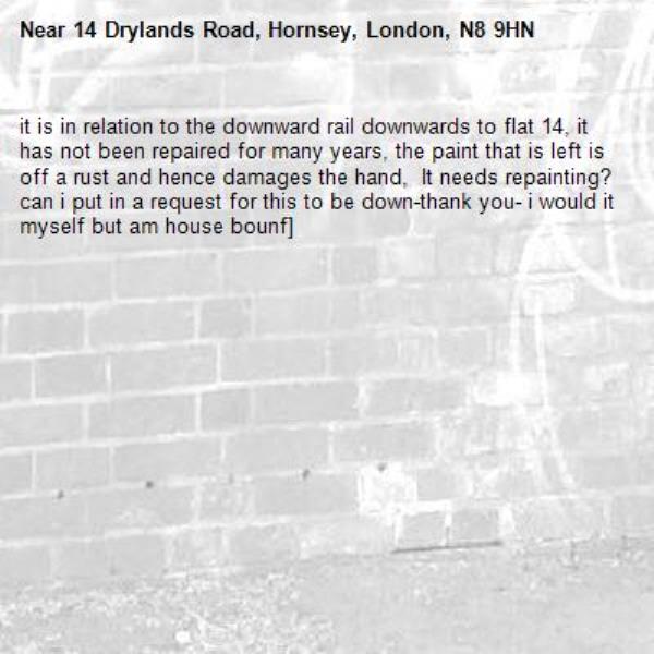 it is in relation to the downward rail downwards to flat 14, it has not been repaired for many years, the paint that is left is off a rust and hence damages the hand,  It needs repainting? can i put in a request for this to be down-thank you- i would it myself but am house bounf]-14 Drylands Road, Hornsey, London, N8 9HN