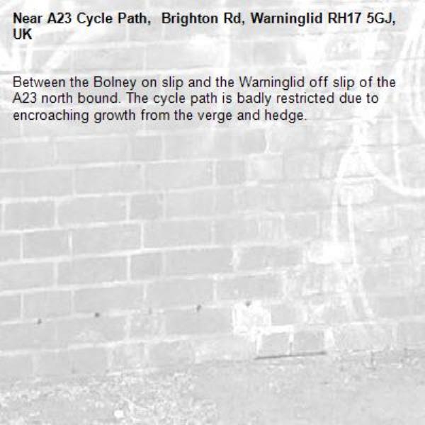 Between the Bolney on slip and the Warninglid off slip of the A23 north bound. The cycle path is badly restricted due to encroaching growth from the verge and hedge.-A23 Cycle Path,  Brighton Rd, Warninglid RH17 5GJ, UK
