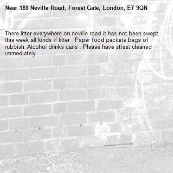 There litter everywhere on neville road it has not been swept this week all kinds if litter . Paper food packets bags of rubbish. Alcohol drinks cans . Please have street cleaned immediately -188 Neville Road, Forest Gate, London, E7 9QN