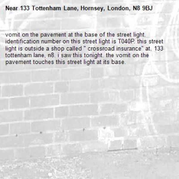 vomit on the pavement at the base of the street light. identification number on this street light is T040P. this street light is outside a shop called " crossroad insurance" at, 133 tottenham lane, n8. i saw this tonight. the vomit on the pavement touches this street light at its base.-133 Tottenham Lane, Hornsey, London, N8 9BJ