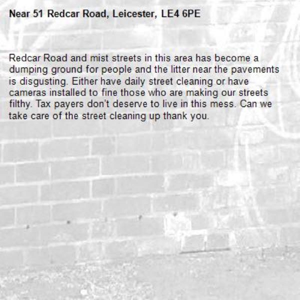 Redcar Road and mist streets in this area has become a dumping ground for people and the litter near the pavements is disgusting. Either have daily street cleaning or have cameras installed to fine those who are making our streets filthy. Tax payers don’t deserve to live in this mess. Can we take care of the street cleaning up thank you.-51 Redcar Road, Leicester, LE4 6PE