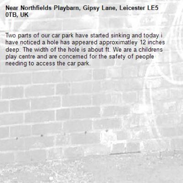 Two parts of our car park have started sinking and today i have noticed a hole has appeared approximatley 12 inches deep. The width of the hole is about ft. We are a childrens play centre and are concerned for the safety of people needing to access the car park.-Northfields Playbarn, Gipsy Lane, Leicester LE5 0TB, UK