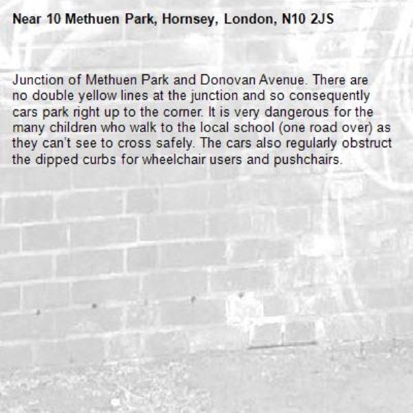 Junction of Methuen Park and Donovan Avenue. There are no double yellow lines at the junction and so consequently cars park right up to the corner. It is very dangerous for the many children who walk to the local school (one road over) as they can’t see to cross safely. The cars also regularly obstruct the dipped curbs for wheelchair users and pushchairs. -10 Methuen Park, Hornsey, London, N10 2JS