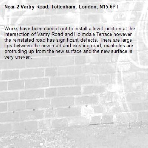 Works have been carried out to install a level junction at the intersection of Vartry Road and Holmdale Terrace however the reinstated road has significant defects. There are large lips between the new road and existing road, manholes are protruding up from the new surface and the new surface is very uneven.-2 Vartry Road, Tottenham, London, N15 6PT