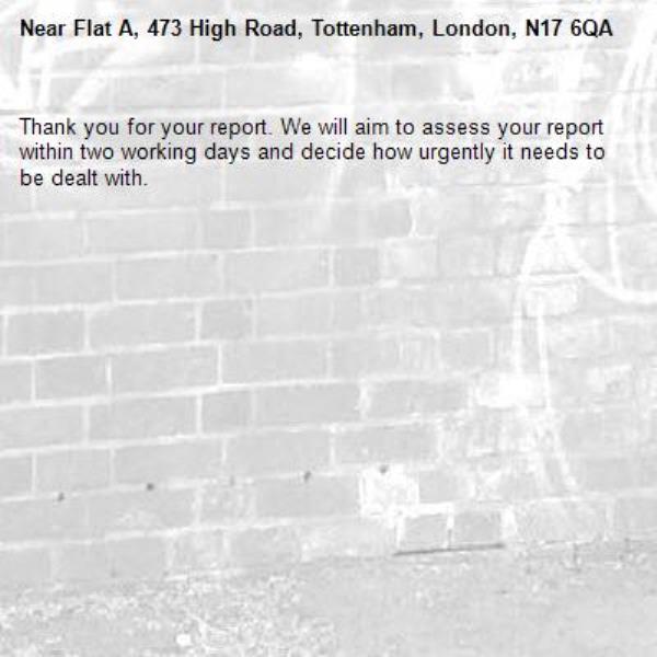 Thank you for your report. We will aim to assess your report within two working days and decide how urgently it needs to be dealt with.-Flat A, 473 High Road, Tottenham, London, N17 6QA