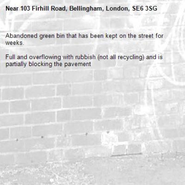 Abandoned green bin that has been kept on the street for weeks.

Full and overflowing with rubbish (not all recycling) and is partially blocking the pavement -103 Firhill Road, Bellingham, London, SE6 3SG