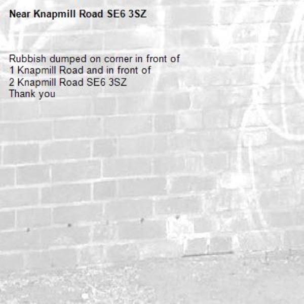 Rubbish dumped on corner in front of 
1 Knapmill Road and in front of 
2 Knapmill Road SE6 3SZ
Thank you -Knapmill Road SE6 3SZ