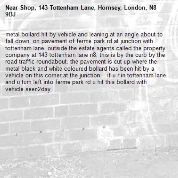 metal bollard hit by vehicle and leaning at an angle about to fall down. on pavement of ferme park rd at junction with tottenham lane. outside the estate agents called the property company at 143 tottenham lane n8. this is by the curb by the road traffic roundabout. the pavement is cut up where the metal black and white coloured bollard has been hit by a vehicle on this corner at the junction  . if u r in tottenham lane and u turn left into ferme park rd u hit this bollard with vehicle.seen2day-Shop, 143 Tottenham Lane, Hornsey, London, N8 9BJ