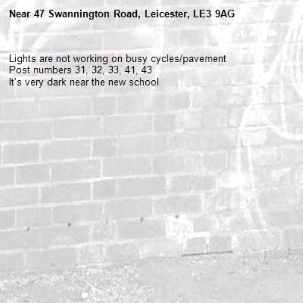 Lights are not working on busy cycles/pavement 
Post numbers 31, 32, 33, 41, 43
It&#39;s very dark near the new school -47 Swannington Road, Leicester, LE3 9AG