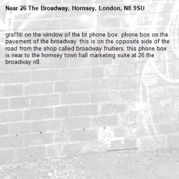 graffiti on the window of the bt phone box. phone box on the pavement of the broadway. this is on the opposite side of the road from the shop called broadway fruitiers. this phone box is near to the hornsey town hall marketing suite at 26 the broadway n8. -26 The Broadway, Hornsey, London, N8 9SU