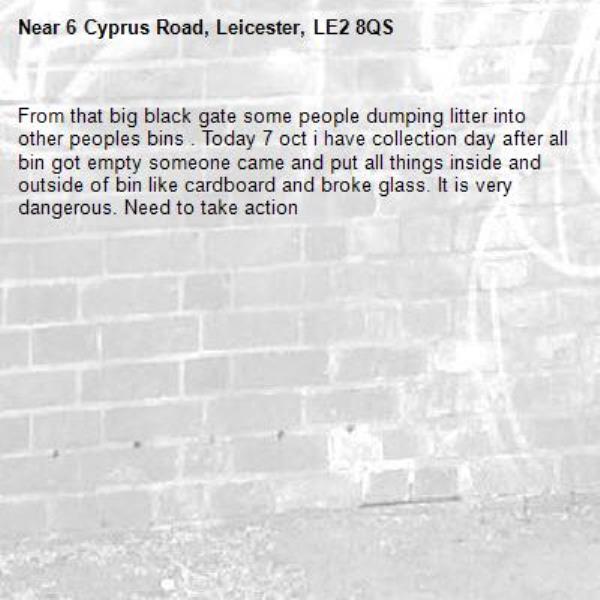 From that big black gate some people dumping litter into other peoples bins . Today 7 oct i have collection day after all bin got empty someone came and put all things inside and outside of bin like cardboard and broke glass. It is very dangerous. Need to take action -6 Cyprus Road, Leicester, LE2 8QS