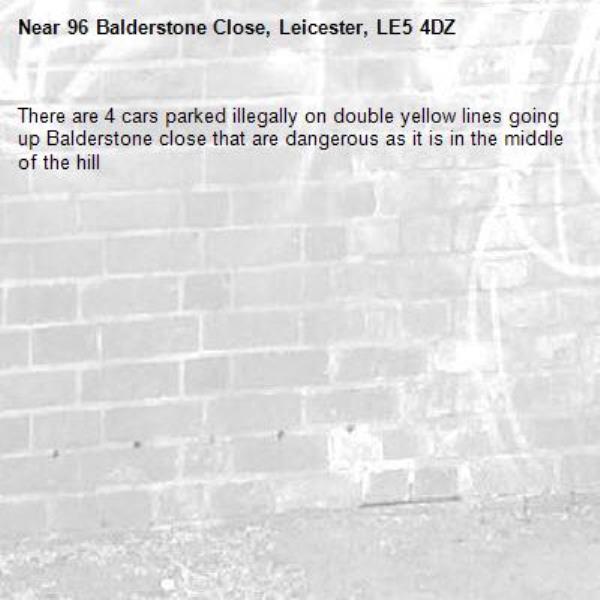 There are 4 cars parked illegally on double yellow lines going up Balderstone close that are dangerous as it is in the middle of the hill -96 Balderstone Close, Leicester, LE5 4DZ