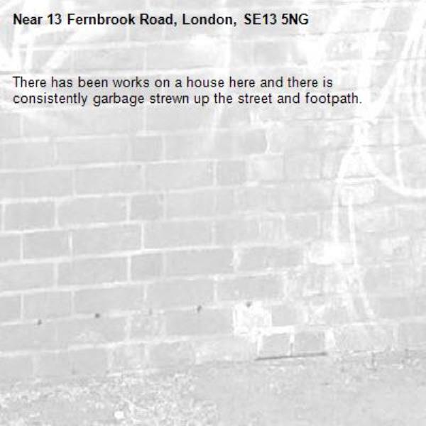 There has been works on a house here and there is consistently garbage strewn up the street and footpath.-13 Fernbrook Road, London, SE13 5NG