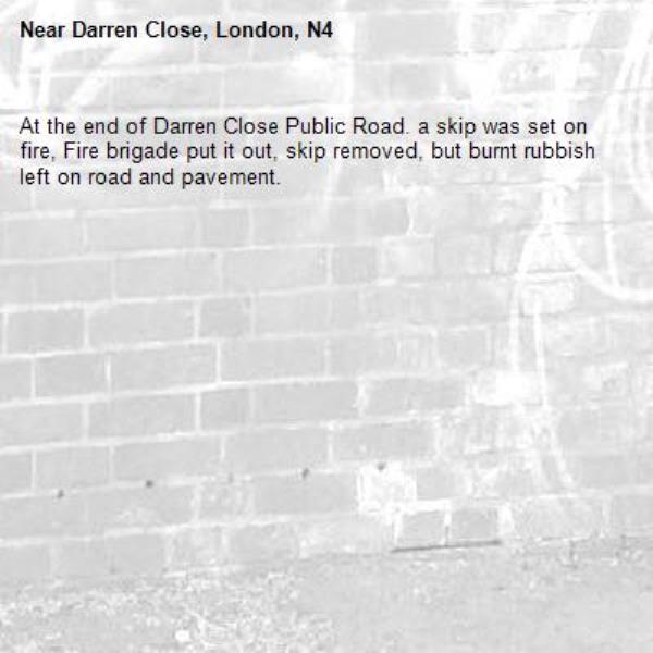 At the end of Darren Close Public Road. a skip was set on fire, Fire brigade put it out, skip removed, but burnt rubbish left on road and pavement.-Darren Close, London, N4