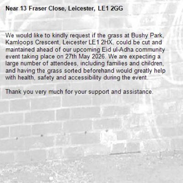We would like to kindly request if the grass at Bushy Park, Kamloops Crescent, Leicester LE1 2HX, could be cut and maintained ahead of our upcoming Eid ul-Adha community event taking place on 27th May 2026. We are expecting a large number of attendees, including families and children, and having the grass sorted beforehand would greatly help with health, safety and accessibility during the event.

Thank you very much for your support and assistance.-13 Fraser Close, Leicester, LE1 2GG