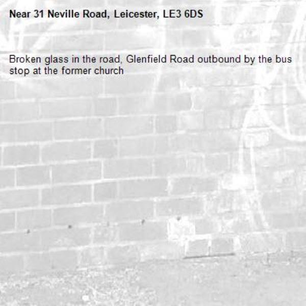 Broken glass in the road, Glenfield Road outbound by the bus stop at the former church-31 Neville Road, Leicester, LE3 6DS