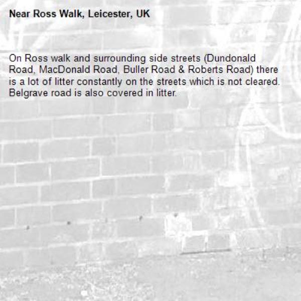 On Ross walk and surrounding side streets (Dundonald Road, MacDonald Road, Buller Road &amp; Roberts Road) there is a lot of litter constantly on the streets which is not cleared. Belgrave road is also covered in litter.-Ross Walk, Leicester, UK