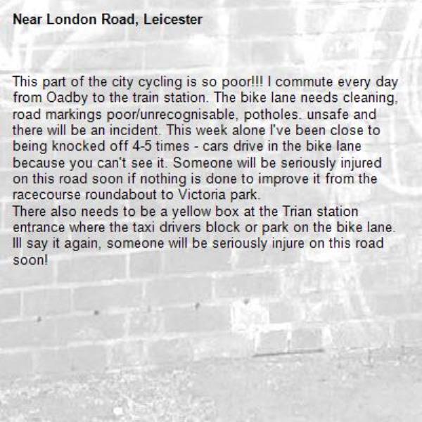 This part of the city cycling is so poor!!! I commute every day from Oadby to the train station. The bike lane needs cleaning, road markings poor/unrecognisable, potholes. unsafe and there will be an incident. This week alone I've been close to being knocked off 4-5 times - cars drive in the bike lane because you can't see it. Someone will be seriously injured on this road soon if nothing is done to improve it from the racecourse roundabout to Victoria park.
There also needs to be a yellow box at the Trian station entrance where the taxi drivers block or park on the bike lane. Ill say it again, someone will be seriously injure on this road soon!-London Road, Leicester