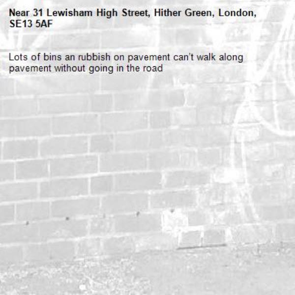 Lots of bins an rubbish on pavement can’t walk along pavement without going in the road -31 Lewisham High Street, Hither Green, London, SE13 5AF