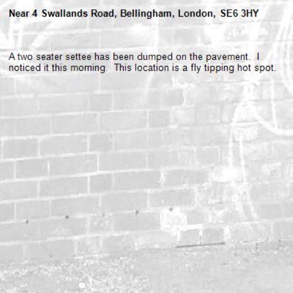 A two seater settee has been dumped on the pavement.  I noticed it this morning.  This location is a fly tipping hot spot.-4 Swallands Road, Bellingham, London, SE6 3HY