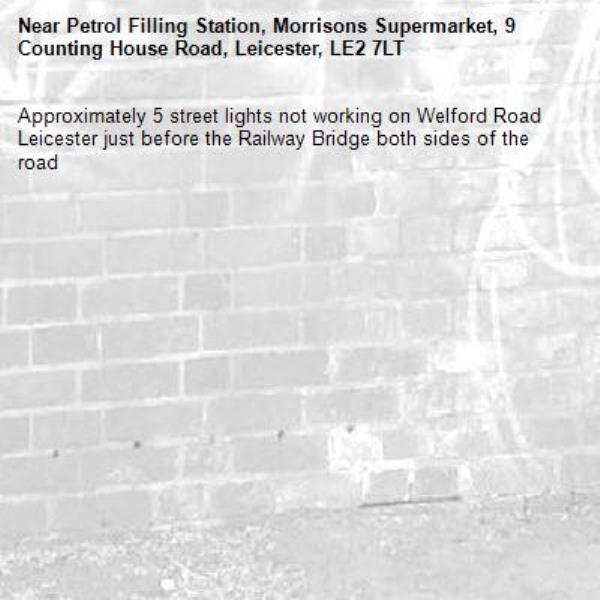Approximately 5 street lights not working on Welford Road Leicester just before the Railway Bridge both sides of the road 
-Petrol Filling Station, Morrisons Supermarket, 9 Counting House Road, Leicester, LE2 7LT