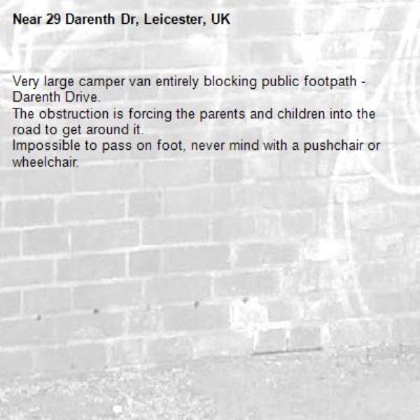 Very large camper van entirely blocking public footpath - Darenth Drive.
The obstruction is forcing the parents and children into the road to get around it.
Impossible to pass on foot, never mind with a pushchair or wheelchair.-29 Darenth Dr, Leicester, UK