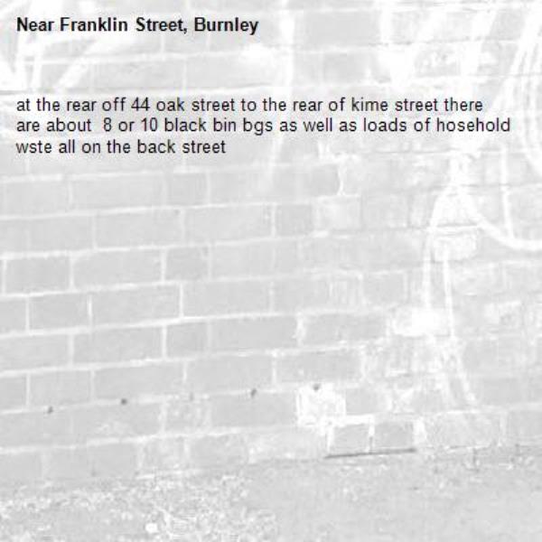 at the rear off 44 oak street to the rear of kime street there are about  8 or 10 black bin bgs as well as loads of hosehold wste all on the back street -Franklin Street, Burnley