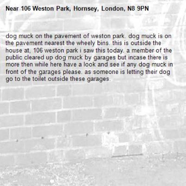 dog muck on the pavement of weston park. dog muck is on the pavement nearest the wheely bins. this is outside the house at, 106 weston park i saw this today. a member of the public cleared up dog muck by garages but incase there is more then while here have a look and see if any dog muck in front of the garages please. as someone is letting their dog go to the toilet outside these garages. -106 Weston Park, Hornsey, London, N8 9PN