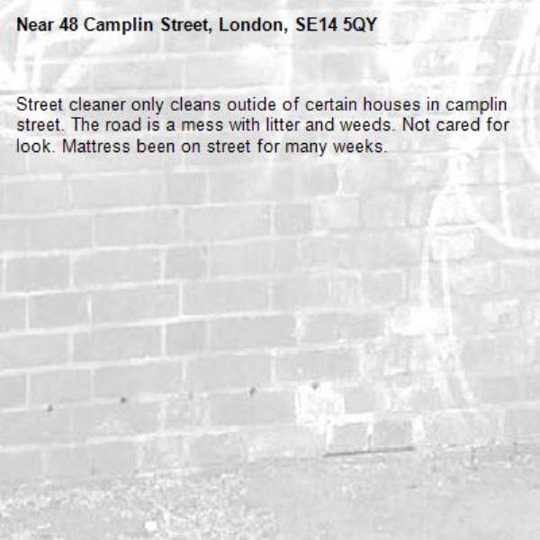 Street cleaner only cleans outide of certain houses in camplin street. The road is a mess with litter and weeds. Not cared for look. Mattress been on street for many weeks.-48 Camplin Street, London, SE14 5QY
