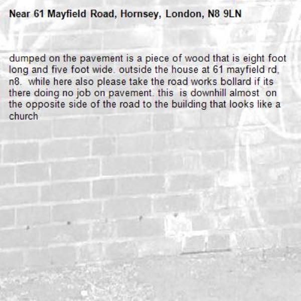 dumped on the pavement is a piece of wood that is eight foot long and five foot wide. outside the house at 61 mayfield rd, n8.  while here also please take the road works bollard if its there doing no job on pavement. this  is downhill almost  on the opposite side of the road to the building that looks like a church-61 Mayfield Road, Hornsey, London, N8 9LN