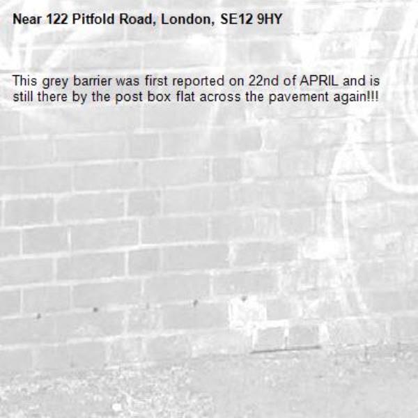 This grey barrier was first reported on 22nd of APRIL and is still there by the post box flat across the pavement again!!! Image not uploading. Stated to be In Progress! How long should it take to remove one effectively fly tipped barrier. One puts it up by the fence and vandals dump it back across the pavement again. Main pedestrian Commuter route. Not good enough!-122 Pitfold Road, London, SE12 9HY