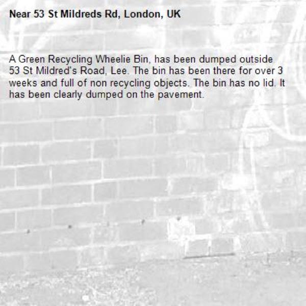 A Green Recycling Wheelie Bin, has been dumped outside 53 St Mildred's Road, Lee. The bin has been there for over 3 weeks and full of non recycling objects. The bin has no lid. It has been clearly dumped on the pavement.-53 St Mildreds Rd, London, UK