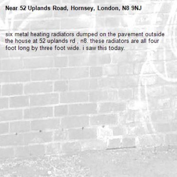 six metal heating radiators dumped on the pavement outside the house at 52 uplands rd , n8. these radiators are all four foot long by three foot wide. i saw this today. -52 Uplands Road, Hornsey, London, N8 9NJ