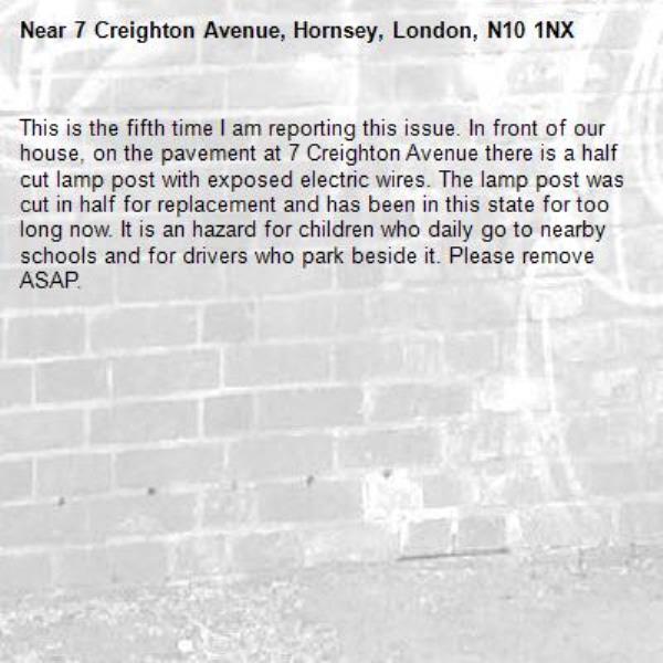 This is the fifth time I am reporting this issue. In front of our house, on the pavement at 7 Creighton Avenue there is a half cut lamp post with exposed electric wires. The lamp post was cut in half for replacement and has been in this state for too long now. It is an hazard for children who daily go to nearby schools and for drivers who park beside it. Please remove ASAP. -7 Creighton Avenue, Hornsey, London, N10 1NX