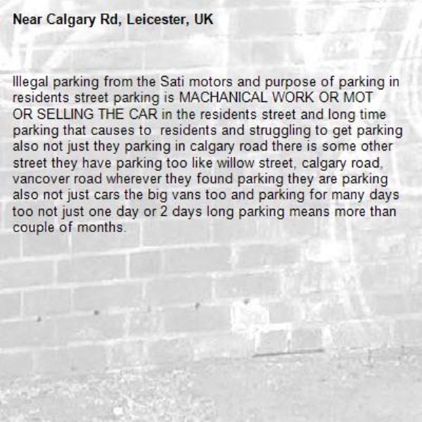 Illegal parking from the Sati motors and purpose of parking in residents street parking is MACHANICAL WORK OR MOT OR SELLING THE CAR in the residents street and long time parking that causes to  residents and struggling to get parking also not just they parking in calgary road there is some other street they have parking too like willow street, calgary road, vancover road wherever they found parking they are parking also not just cars the big vans too and parking for many days too not just one day or 2 days long parking means more than couple of months. -Calgary Rd, Leicester, UK
