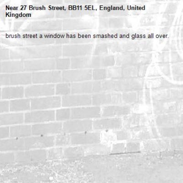 brush street a window has been smashed and glass all over. -27 Brush Street, BB11 5EL, England, United Kingdom