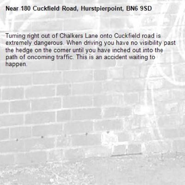 Turning right out of Chalkers Lane onto Cuckfield road is extremely dangerous. When driving you have no visibility past the hedge on the corner until you have inched out into the path of oncoming traffic. This is an accident waiting to happen.-180 Cuckfield Road, Hurstpierpoint, BN6 9SD