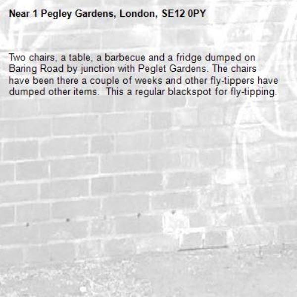 Two chairs, a table, a barbecue and a fridge dumped on Baring Road by junction with Peglet Gardens. The chairs have been there a couple of weeks and other fly-tippers have dumped other items.  This a regular blackspot for fly-tipping. -1 Pegley Gardens, London, SE12 0PY