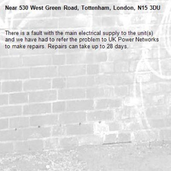 There is a fault with the main electrical supply to the unit(s) and we have had to refer the problem to UK Power Networks to make repairs. Repairs can take up to 28 days.-530 West Green Road, Tottenham, London, N15 3DU