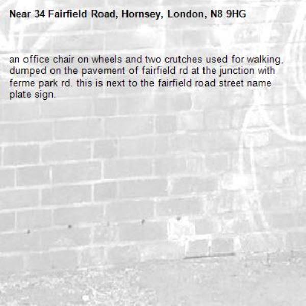 an office chair on wheels and two crutches used for walking, dumped on the pavement of fairfield rd at the junction with ferme park rd. this is next to the fairfield road street name plate sign. -34 Fairfield Road, Hornsey, London, N8 9HG
