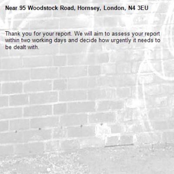 Thank you for your report. We will aim to assess your report within two working days and decide how urgently it needs to be dealt with.-95 Woodstock Road, Hornsey, London, N4 3EU