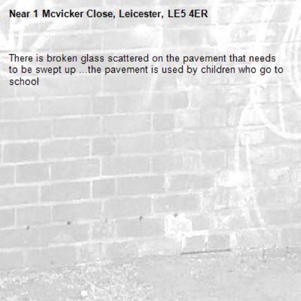 There is broken glass scattered on the pavement that needs to be swept up ...the pavement is used by children who go to school -1 Mcvicker Close, Leicester, LE5 4ER