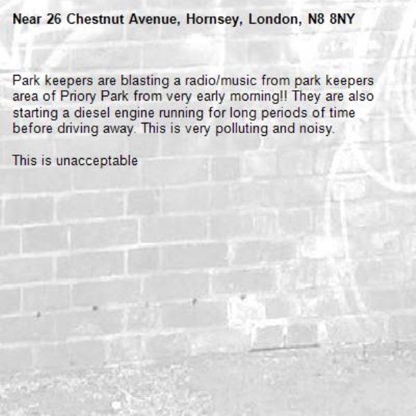 Park keepers are blasting a radio/music from park keepers area of Priory Park from very early morning!! They are also starting a diesel engine running for long periods of time before driving away. This is very polluting and noisy.

This is unacceptable -26 Chestnut Avenue, Hornsey, London, N8 8NY